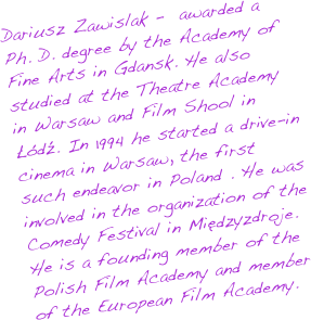 Dariusz Zawislak graduated with a Ph.D. from the Academy of Fine Arts in Gdansk. He also studied at the Theatre Academy in Warsaw and Film Shool in Łódź. In 1994 he started a drive-in cinema in Warsaw, the first such endeavor in Poland . He was involved in the organization of the Comedy Festival in Międzyzdroje. He is a founding member of the Polish Film Academy and member of the European Film Academy.
